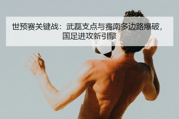 世预赛关键战：武磊支点与费南多边路爆破，国足进攻新引擎