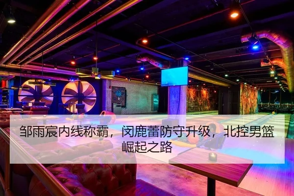 邹雨宸内线称霸，闵鹿蕾防守升级，北控男篮崛起之路